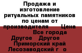 Продажа и изготовление ритуальных памятников по ценам от производителя!!! › Цена ­ 5 000 - Все города Другое » Другое   . Приморский край,Лесозаводский г. о. 